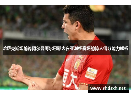 哈萨克斯坦前锋阿尔曼阿尔巴耶夫在亚洲杯赛场的惊人得分能力解析