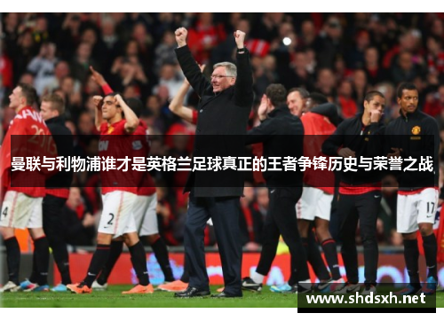 曼联与利物浦谁才是英格兰足球真正的王者争锋历史与荣誉之战