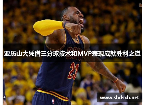 亚历山大凭借三分球技术和MVP表现成就胜利之道