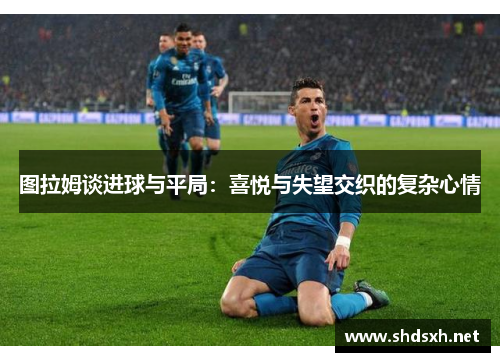图拉姆谈进球与平局：喜悦与失望交织的复杂心情