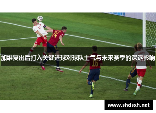 加维复出后打入关键进球对球队士气与未来赛季的深远影响