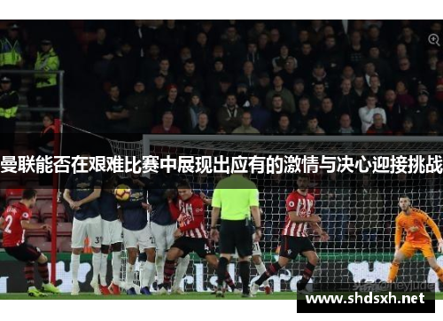 曼联能否在艰难比赛中展现出应有的激情与决心迎接挑战
