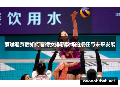 蔡斌退赛后如何看待女排新教练的接任与未来发展 蔡斌退赛后如何看待女排新教练的接任与未来发展