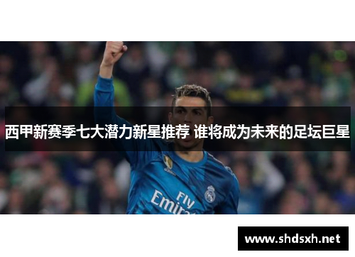 西甲新赛季七大潜力新星推荐 谁将成为未来的足坛巨星 西甲新赛季七大潜力新星推荐 谁将成为未来的足坛巨星